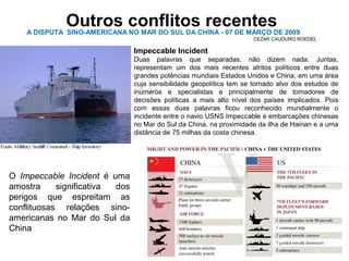 Outros conflitos recentes 
A DISPUTA SINO-AMERICANA NO MAR DO SUL DA CHINA - 07 DE MARÇO DE 2009 
Impeccable Incident 
Duas palavras que separadas, não dizem nada. Juntas, 
representam um dos mais recentes atritos políticos entre duas 
grandes potências mundiais Estados Unidos e China, em uma área 
cuja sensibilidade geopolítica tem se tornado alvo dos estudos de 
inúmeros e specialistas e principalmente de tomadores de 
decisões políticas a mais alto nível dos países implicados. Pois 
com essas duas palavras ficou reconhecido mundialmente o 
incidente entre o navio USNS Impeccable e embarcações chinesas 
no Mar do Sul da China, na proximidade da ilha de Hainan e a uma 
distância de 75 milhas da costa chinesa. 
O Impeccable Incident é uma 
amostra significativa dos 
perigos que espreitam as 
conflituosas relações sino-americanas 
no Mar do Sul da 
China 
CEZAR CAUDURO ROEDEL 
 