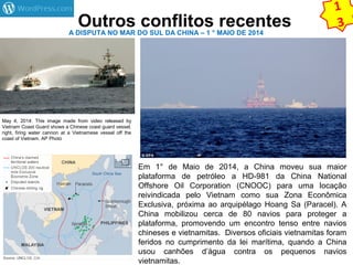 Outros conflitos recentes A DISPUTA NO MAR DO SUL DA CHINA – 1 ° MAIO DE 2014 
May 4, 2014: This image made from video released by 
Vietnam Coast Guard shows a Chinese coast guard vessel, 
right, firing water cannon at a Vietnamese vessel off the 
coast of Vietnam. AP Photo 
1 
3 
Em 1° de Maio de 2014, a China moveu sua maior 
plataforma de petróleo a HD-981 da China National 
Offshore Oil Corporation (CNOOC) para uma locação 
reivindicada pelo Vietnam como sua Zona Econômica 
Exclusiva, próxima ao arquipélago Hoang Sa (Paracel). A 
China mobilizou cerca de 80 navios para proteger a 
plataforma, promovendo um encontro tenso entre navios 
chineses e vietnamitas. Diversos oficiais vietnamitas foram 
feridos no cumprimento da lei marítima, quando a China 
usou canhões d’água contra os pequenos navios 
vietnamitas. 
 