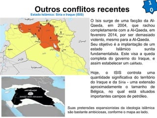Outros conflitos recentes Estado Islâmico: Síria e Iraque (ISIS) 
1 
0 
O Isis surge de uma facção da Al- 
Qaeda, em 2004, que rachou 
completamente com a Al-Qaeda, em 
fevereiro 2014, por ser demasiado 
violento, mesmo para a Al-Qaeda. 
Seu objetivo é a implantação de um 
estado Islâmico sunita 
fundamentalista. Este visa a queda 
completa do governo do Iraque, e 
assim estabelecer um califado. 
Hoje, o ISIS controla uma 
quantidade significativa do território 
do Iraque e da Síria - uma extensão 
aproximadamente o tamanho de 
Bélgica, no qual está situados 
importantes campos de petróleo. 
Suas pretensões expansionistas da ideologia islâmica 
são bastante ambiciosas, conforme o mapa ao lado. 
 