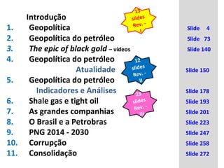 Introdução 
13 
slides 
Rev. - 
1. Geopolítica I 
Slide 4 
2. Geopolítica do petróleo Slide 73 
3. The epic of black gold – vídeos Slide 140 
4. Geopolítica do petróleo 
12 
slides 
Rev. - 
Atualidade Slide 150 
5. Geopolítica do petróleo 
II 
23 
slides 
Rev. - 
III 
Indicadores e Análises Slide 178 
6. Shale gas e tight oil Slide 193 
7. As grandes companhias Slide 201 
8. O Brasil e a Petrobras Slide 223 
9. PNG 2014 - 2030 Slide 247 
10. Corrupção Slide 258 
11. Consolidação Slide 272 
 