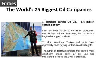 The World's 25 Biggest Oil Companies 
3. National Iranian Oil Co. - 6.4 million 
barrels per day 
Iran has been forced to curtail oil production 
due to international sanctions, but remains a 
huge oil and gas producer. 
To skirt sanctions, Turkey and India have 
reportedly been paying for Iranian oil with gold. 
The Strait of Hormuz remains the world's most 
significant choke point for oil. Iran has 
threatened to close the Strait if attacked. 
 