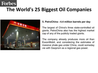 The World's 25 Biggest Oil Companies 
5. PetroChina - 4.4 million barrels per day 
The largest of China's three state-controlled oil 
giants, PetroChina also has the highest market 
cap of any of the publicly traded giants. 
The company already produces more oil than 
ExxonMobil, and considering the estimates of 
massive shale gas under China, could someday 
vie with Gazprom as a regional gas power. 
 