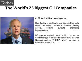 The World's 25 Biggest Oil Companies 
6. BP - 4.1 million barrels per day 
Bob Dudley is seeking to turn the giant formerly 
known as British Petroleum around. Selling 
assets, settling lawsuits, promising 
improvements. 
BP may not maintain its 4.1 million barrels per 
day for long; it is in talks to sell its 50% stake in 
Russian venture TNK-BP, which provides a 
quarter of production. 
 