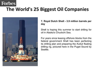 The World's 25 Biggest Oil Companies 
7. Royal Dutch Shell - 3.9 million barrels per 
day 
Shell is hoping this summer to start drilling for 
oil in Alaska's Chuckchi Sea. 
For years since leasing offshore blocks from the 
federal government Shell has been perfecting 
its drilling plan and preparing the Kulluk floating 
drilling rig, pictured here in the Puget Sound by 
Seattle. 
 