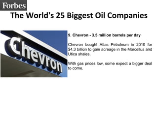 The World's 25 Biggest Oil Companies 
9. Chevron - 3.5 million barrels per day 
Chevron bought Atlas Petroleum in 2010 for 
$4.3 billion to gain acreage in the Marcellus and 
Utica shales. 
With gas prices low, some expect a bigger deal 
to come. 
 