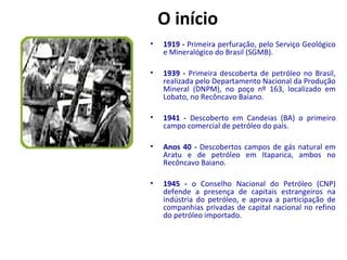 O início 
• 1919 - Primeira perfuração, pelo Serviço Geológico 
e Mineralógico do Brasil (SGMB). 
• 1939 - Primeira descoberta de petróleo no Brasil, 
realizada pelo Departamento Nacional da Produção 
Mineral (DNPM), no poço nº 163, localizado em 
Lobato, no Recôncavo Baiano. 
• 1941 - Descoberto em Candeias (BA) o primeiro 
campo comercial de petróleo do país. 
• Anos 40 - Descobertos campos de gás natural em 
Aratu e de petróleo em Itaparica, ambos no 
Recôncavo Baiano. 
• 1945 - o Conselho Nacional do Petróleo (CNP) 
defende a presença de capitais estrangeiros na 
indústria do petróleo, e aprova a participação de 
companhias privadas de capital nacional no refino 
do petróleo importado. 
 