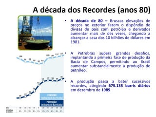 A década dos Recordes (anos 80) 
• A década de 80 – Bruscas elevações de 
preços no exterior fazem o dispêndio de 
divisas do país com petróleo e derivados 
aumentar mais de dez vezes, chegando a 
alcançar a casa dos 10 bilhões de dólares em 
1981. 
• A Petrobras supera grandes desafios, 
implantando a primeira fase de produção da 
Bacia de Campos, permitindo ao Brasil 
aumentar substancialmente a produção de 
petróleo. 
• A produção passa a bater sucessivos 
recordes, atingindo 675.135 barris diários 
em dezembro de 1989. 
 