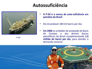 Autossuficiência 
• A P-50 é o marco da auto-suficiência em 
petróleo do Brasil. 
• Ela irá produzir 180 mil barris por dia. 
• Em 2006 as unidades de produção da Bacia 
de Campos e das demais bacias 
petrolíferas do Brasil complementarão 1,9 
milhão de barris por dia, para atender a 
demanda nacional. 
P-50 
 