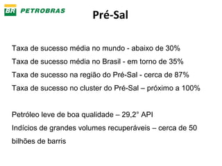 Pré-Sal 
Taxa de sucesso média no mundo - abaixo de 30% 
Taxa de sucesso média no Brasil - em torno de 35% 
Taxa de sucesso na região do Pré-Sal - cerca de 87% 
Taxa de sucesso no cluster do Pré-Sal – próximo a 100% 
Petróleo leve de boa qualidade – 29,2° API 
Indícios de grandes volumes recuperáveis – cerca de 50 
bilhões de barris 
 