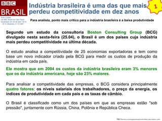 Indústria brasileira é uma das que mais 
perdeu competitividade em dez anos 
1 
http://www.bbc.co.uk/portuguese/noticias/2014/04/140425_brasil_industria_ru.shtml 
Ruth Costas 
Da BBC Brasil em São Paulo 
Atualizado em 25 de abril, 2014 
- 18:10 (Brasília) 21:10 GMT 
Para analista, ponto mais crítico para a indústria brasileira é a baixa produtividade 
Segundo um estudo da consultoria Boston Consulting Group (BCG) 
divulgado nesta sexta-feira (25.04), o Brasil é um dos países cuja indústria 
mais perdeu competitividade na última década. 
O estudo analisa a competitividade de 25 economias exportadoras e tem como 
base um novo indicador criado pela BCG para medir os custos de produção da 
indústria em cada país. 
Ele mostra que em 2004 os custos da indústria brasileira eram 3% menores 
que os da indústria americana, hoje são 23% maiores. 
Para analisar a competitividade das empresas, o BCG considera principalmente 
quatro fatores: os níveis salariais dos trabalhadores, o preço da energia, os 
índices de produtividade em cada país e as taxas de câmbio. 
O Brasil é classificado como um dos países em que as empresas estão "sob 
pressão", juntamente com Rússia, China, Polônia e República Checa. 
 