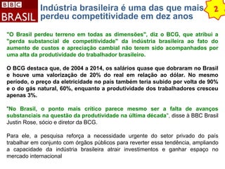 Indústria brasileira é uma das que mais 
perdeu competitividade em dez anos 2 
"O Brasil perdeu terreno em todas as dimensões", diz o BCG, que atribui a 
"perda substancial de competitividade" da indústria brasileira ao fato do 
aumento de custos e apreciação cambial não terem sido acompanhados por 
uma alta da produtividade do trabalhador brasileiro. 
O BCG destaca que, de 2004 a 2014, os salários quase que dobraram no Brasil 
e houve uma valorização de 20% do real em relação ao dólar. No mesmo 
período, o preço da eletricidade no país também teria subido por volta de 90% 
e o do gás natural, 60%, enquanto a produtividade dos trabalhadores cresceu 
apenas 3%. 
"No Brasil, o ponto mais crítico parece mesmo ser a falta de avanços 
substanciais na questão da produtividade na última década", disse à BBC Brasil 
Justin Rose, sócio e diretor da BCG. 
Para ele, a pesquisa reforça a necessidade urgente do setor privado do país 
trabalhar em conjunto com órgãos públicos para reverter essa tendência, ampliando 
a capacidade da indústria brasileira atrair investimentos e ganhar espaço no 
mercado internacional 
 