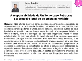 A responsabilidade da União no caso Petrobras 
e a proteção legal ao acionista minoritário 
Resumo: Nos últimos dias vêm sendo destaque nos meios de comunicação os 
supostos desvios de recursos da Petrobras, sociedade de economia mista, cujo 
controle acionário pertence à União, sendo, portanto, patrimônio público do povo 
brasileiro. A questão que se discute nesta incursão é a responsabilidade da 
União Federal, que na condição de acionista majoritário indica o corpo 
administrativo da empresa, diante de eventuais prejuízos causados aos sócios 
minoritários por ação desses indicados. Pelo que vem sendo noticiado, a se 
confirmar o desvio de recursos, os investidores privados perdem parte dos seus 
haveres pela redução dos lucros no caso de comprovado pagamento de 
despesas inexistentes ou contratações de obras e serviços com sobrepreço ou 
superfaturamento. Discute-se ainda os mecanismos legais a disposição dos 
acionistas para rever o ativo desviado. A gestão administrativa prejudicial ao 
interesses da companhia acaba por afetar os interesses dos acionistas 
minoritário 
Leia mais: http://jus.com.br/artigos/33629/a-responsabilidade-da-uniao-no-caso-petrobras-e-a-protecao-legal-ao-acionista-minoritario#ixzz3IXT32Eo4 
1 
4 
 