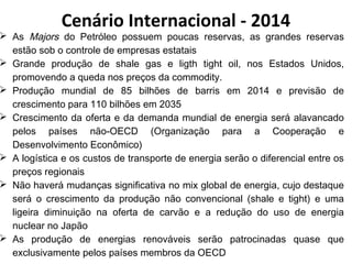 Cenário Internacional - 2014 
 As Majors do Petróleo possuem poucas reservas, as grandes reservas 
estão sob o controle de empresas estatais 
 Grande produção de shale gas e ligth tight oil, nos Estados Unidos, 
promovendo a queda nos preços da commodity. 
 Produção mundial de 85 bilhões de barris em 2014 e previsão de 
crescimento para 110 bilhões em 2035 
 Crescimento da oferta e da demanda mundial de energia será alavancado 
pelos países não-OECD (Organização para a Cooperação e 
Desenvolvimento Econômico) 
 A logística e os custos de transporte de energia serão o diferencial entre os 
preços regionais 
 Não haverá mudanças significativa no mix global de energia, cujo destaque 
será o crescimento da produção não convencional (shale e tight) e uma 
ligeira diminuição na oferta de carvão e a redução do uso de energia 
nuclear no Japão 
 As produção de energias renováveis serão patrocinadas quase que 
exclusivamente pelos países membros da OECD 
 