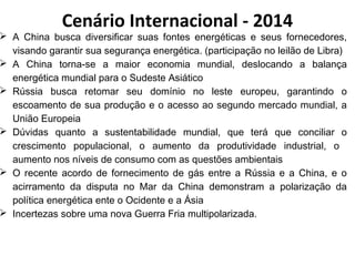 Cenário Internacional - 2014 
 A China busca diversificar suas fontes energéticas e seus fornecedores, 
visando garantir sua segurança energética. (participação no leilão de Libra) 
 A China torna-se a maior economia mundial, deslocando a balança 
energética mundial para o Sudeste Asiático 
 Rússia busca retomar seu domínio no leste europeu, garantindo o 
escoamento de sua produção e o acesso ao segundo mercado mundial, a 
União Europeia 
 Dúvidas quanto a sustentabilidade mundial, que terá que conciliar o 
crescimento populacional, o aumento da produtividade industrial, o 
aumento nos níveis de consumo com as questões ambientais 
 O recente acordo de fornecimento de gás entre a Rússia e a China, e o 
acirramento da disputa no Mar da China demonstram a polarização da 
política energética ente o Ocidente e a Ásia 
 Incertezas sobre uma nova Guerra Fria multipolarizada. 
 