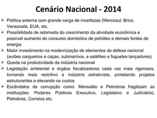 Cenário Nacional - 2014 
 Política externa com grande carga de incertezas (Mercosul, Brics, 
Venezuela, EUA, etc. 
 Possibilidade de retomada do crescimento da atividade econômica e 
possível aumento do consumo doméstico de petróleo e demais fontes de 
energia 
 Maior investimento na modernização de elementos de defesa nacional 
(aviões cargueiros e caças, submarinos, e satélites e foguetes lançadores) 
 Queda na produtividade da indústria nacional 
 Legislação ambiental e órgãos fiscalizadores cada vez mais rigorosos, 
tornando mais restritivo a indústria extrativista, protelando projetos 
estruturantes e elevando os custos 
 Escândalos de corrupção como: Mensalão e Petrobras fragilizam as 
instituições: Poderes Públicos Executivo, Legislativo e Judiciário), 
Petrobras, Correios etc. 
 