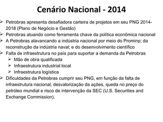Cenário Nacional - 2014 
 Petrobras apresenta desafiadora carteira de projetos em seu PNG 2014- 
2018 (Plano de Negócio e Gestão) 
 Petrobras atuando como ferramenta chave da política econômica nacional 
 A Petrobras alavancando a indústria nacional por meio do Prominp; da 
reconstrução da indústria naval; e do desenvolvimento científico 
 Falta de infraestrutura no país para suportar a demanda da Petrobras 
 Mão de obra qualificada 
 Infraestrutura industrial local 
 Infraestrutura logística 
 Dificuldades da Petrobras cumprir seu PNG, em função da falta de 
infraestrutura nacional, desvalorização da ações, queda no preço do 
petróleo mundial e risco de intervenção da SEC (U.S. Securities and 
Exchange Commission). 
 