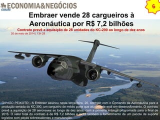 Embraer vende 28 cargueiros à 
Aeronáutica por R$ 7,2 bilhões 
Contrato prevê a aquisição de 28 unidades do KC-290 ao longo de dez anos 
20 de maio de 2014 | 13h 28 
6 
GAVIÃO PEIXOTO - A Embraer assinou nesta terça-feira, 20, contrato com o Comando da Aeronáutica para a 
produção seriada do KC-390, um cargueiro de médio porte que atualmente está em desenvolvimento. O contrato 
prevê a aquisição de 28 aeronaves ao longo de dez anos, com a primeira entrega programada para o final de 
2016. O valor total do contrato é de R$ 7,2 bilhões e inclui também o fornecimento de um pacote de suporte 
logístico com peças sobressalentes e manutenção. 
 