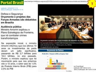 www.brasil.gov.br/defesa-e-seguranca/2014/04/orcamento-e-projetos-das-forcas-armadas-sao-debatidos-em-brasilia 
publicado: 10/04/2014 11:15 
última modificação: 10/04/2014 11:15 
Defesa e Segurança 
Orçamento e projetos das 
Forças Armadas são debatidos 
em Brasília 
Audiência pública 
Ministro Amorim explicou o 
Plano Estratégico de Fronteira, 
que irá combater crimes 
transfronteiriços 
Na exposição inicial, o ministro 
Amorim informou que nos últimos 10 
anos os investimentos da pasta 
deram um salto significativo, 
passando de R$ 3,7 bilhões para 
18,3 bilhões, no ano passado. 
Porém, o ministro explicou que há 
movimento para que nos próximos 
oito a 12 anos, o setor saia de 1,5% 
do Produto Interno Bruto (PIB) para 
2,5% do PIB 
7 
GAVIÃO PEIXOTO - A Embraer assinou nesta terça-feira, 20, contrato com o Comando da Aeronáutica para a 
produção seriada do KC-390, um cargueiro de médio porte que atualmente está em desenvolvimento. O contrato 
prevê a aquisição de 28 aeronaves ao longo de dez anos, com a primeira entrega programada para o final de 
2016. O valor total do contrato é de R$ 7,2 bilhões e inclui também o fornecimento de um pacote de suporte 
logístico com peças sobressalentes e manutenção. 
por Portal Brasil 
publicado: 08/11/2013 12:15 
última modificação: 08/11/2013 13:04 
 