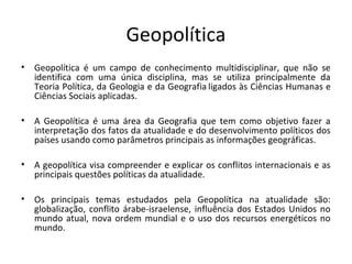Geopolítica 
• Geopolítica é um campo de conhecimento multidisciplinar, que não se 
identifica com uma única disciplina, mas se utiliza principalmente da 
Teoria Política, da Geologia e da Geografia ligados às Ciências Humanas e 
Ciências Sociais aplicadas. 
• A Geopolítica é uma área da Geografia que tem como objetivo fazer a 
interpretação dos fatos da atualidade e do desenvolvimento políticos dos 
países usando como parâmetros principais as informações geográficas. 
• A geopolítica visa compreender e explicar os conflitos internacionais e as 
principais questões políticas da atualidade. 
• Os principais temas estudados pela Geopolítica na atualidade são: 
globalização, conflito árabe-israelense, influência dos Estados Unidos no 
mundo atual, nova ordem mundial e o uso dos recursos energéticos no 
mundo. 
 