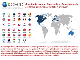 Organização para a Cooperação e Desenvolvimento 
Econômico OECD (inglês) ou OCDE (Português) 
É uma organização internacional com 34 países que aceitam os princípios da democracia representativa 
e da economia de livre mercado, que procura fornecer uma plataforma para comparar políticas 
econômicas, solucionar problemas comuns e coordenar políticas domésticas e internacionais. A maioria 
dos membros da OCDE são economias com PIB per capita e Índice de Desenvolvimento Humano elevados 
e são considerados países desenvolvidos, à exceção do México, Chile e Turquia. 
 