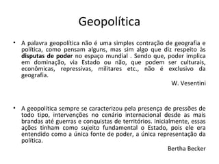 Geopolítica 
• A palavra geopolítica não é uma simples contração de geografia e 
política, como pensam alguns, mas sim algo que diz respeito às 
disputas de poder no espaço mundial . Sendo que, poder implica 
em dominação, via Estado ou não, que podem ser culturais, 
econômicas, repressivas, militares etc., não é exclusivo da 
geografia. 
W. Vesentini 
• A geopolítica sempre se caracterizou pela presença de pressões de 
todo tipo, intervenções no cenário internacional desde as mais 
brandas até guerras e conquistas de territórios. Inicialmente, essas 
ações tinham como sujeito fundamental o Estado, pois ele era 
entendido como a única fonte de poder, a única representação da 
política. 
Bertha Becker 
 