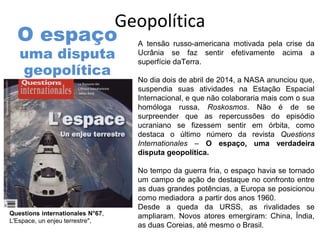 Geopolítica 
A tensão russo-americana motivada pela crise da 
Ucrânia se faz sentir efetivamente acima a 
superfície daTerra. 
No dia dois de abril de 2014, a NASA anunciou que, 
suspendia suas atividades na Estação Espacial 
Internacional, e que não colaboraria mais com o sua 
homóloga russa, Roskosmos. Não é de se 
surpreender que as repercussões do episódio 
ucraniano se fizessem sentir em órbita, como 
destaca o último número da revista Questions 
Internationales – O espaço, uma verdadeira 
disputa geopolítica. 
No tempo da guerra fria, o espaço havia se tornado 
um campo de ação de destaque no confronto entre 
as duas grandes potências, a Europa se posicionou 
como mediadora a partir dos anos 1960. 
Desde a queda da URSS, as rivalidades se 
ampliaram. Novos atores emergiram: China, Índia, 
as duas Coreias, até mesmo o Brasil. 
O espaço 
uma disputa 
geopolítica 
Questions internationales N°67, 
L'Espace, un enjeu terrestre", 
 