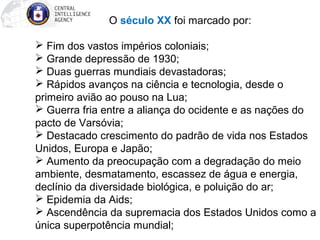  O século XX foi marcado por: 
 Fim dos vastos impérios coloniais; 
 Grande depressão de 1930; 
 Duas guerras mundiais devastadoras; 
 Rápidos avanços na ciência e tecnologia, desde o 
primeiro avião ao pouso na Lua; 
 Guerra fria entre a aliança do ocidente e as nações do 
pacto de Varsóvia; 
 Destacado crescimento do padrão de vida nos Estados 
Unidos, Europa e Japão; 
 Aumento da preocupação com a degradação do meio 
ambiente, desmatamento, escassez de água e energia, 
declínio da diversidade biológica, e poluição do ar; 
 Epidemia da Aids; 
 Ascendência da supremacia dos Estados Unidos como a 
única superpotência mundial; 
 