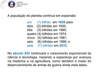 A população do planeta continua em expansão:
um (1) bilhão em 1820 para
dois (2) bilhões em 1930,
três (3) bilhões em 1960,
quatro (4) bilhões em 1974,
cinco (5) bilhões em 1987,
seis (6) bilhões em 1999, e
sete (7) bilhões em 2012.
No século XXI continuará o crescimento exponencial da
ciência e tecnologia, trazendo a esperança por avanços
na medicina e na agricultura, como também o medo do
desenvolvimento de armas de guerra ainda mais letais.
 