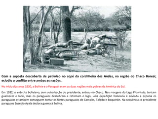 Com a suposta descoberta de petróleo no sopé da cordilheira dos Andes, na região do Chaco Boreal,
eclodiu o conflito entre ambas as nações.
No início dos anos 1930, a Bolívia e o Paraguai eram as duas nações mais pobres da América do Sul.
Em 1932, o exército boliviano, sem autorização do presidente, entrou no Chaco. Nas margens do Lago Pitiantuta, tentam
guarnecer o local, mas os paraguaios descobrem e retomam o lago, uma expedição boliviana é enviada e expulsa os
paraguaios e também conseguem tomar os fortes paraguaios de Corrales, Toledo e Boquerón. Na sequência, o presidente
paraguaio Eusebio Ayala declara guerra à Bolívia.
 