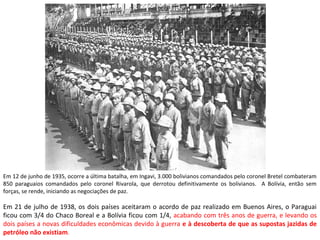 Em 12 de junho de 1935, ocorre a última batalha, em Ingavi, 3.000 bolivianos comandados pelo coronel Bretel combateram
850 paraguaios comandados pelo coronel Rivarola, que derrotou definitivamente os bolivianos. A Bolívia, então sem
forças, se rende, iniciando as negociações de paz.
Em 21 de julho de 1938, os dois países aceitaram o acordo de paz realizado em Buenos Aires, o Paraguai
ficou com 3/4 do Chaco Boreal e a Bolívia ficou com 1/4, acabando com três anos de guerra, e levando os
dois países a novas dificuldades econômicas devido à guerra e à descoberta de que as supostas jazidas de
petróleo não existiam.
 