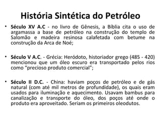 História Sintética do Petróleo
• Século XV A.C - no livro de Gênesis, a Bíblia cita o uso de
argamassa a base de petróleo na construção do templo de
Salomão e madeira resinosa calafetada com betume na
construção da Arca de Noé;
• Século V A.C. - Grécia: Heródoto, historiador grego (485 - 420)
mencionou que um óleo escuro era transportado pelos rios
como “precioso produto comercial”;
• Século II D.C. - China: haviam poços de petróleo e de gás
natural (com até mil metros de profundidade), os quais eram
usados para iluminação e aquecimento. Usavam bambus para
canalização e transporte do óleo, dos poços até onde o
produto era aproveitado. Seriam os primeiros oleodutos.
 
