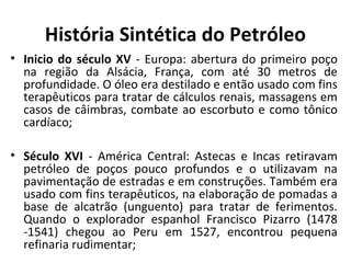 História Sintética do Petróleo
• Inicio do século XV - Europa: abertura do primeiro poço
na região da Alsácia, França, com até 30 metros de
profundidade. O óleo era destilado e então usado com fins
terapêuticos para tratar de cálculos renais, massagens em
casos de câimbras, combate ao escorbuto e como tônico
cardíaco;
• Século XVI - América Central: Astecas e Incas retiravam
petróleo de poços pouco profundos e o utilizavam na
pavimentação de estradas e em construções. Também era
usado com fins terapêuticos, na elaboração de pomadas a
base de alcatrão (unguento) para tratar de ferimentos.
Quando o explorador espanhol Francisco Pizarro (1478
-1541) chegou ao Peru em 1527, encontrou pequena
refinaria rudimentar;
 