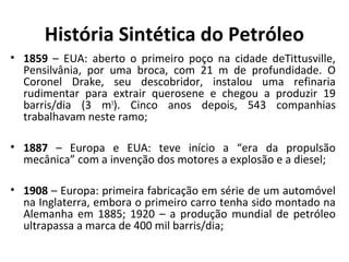 História Sintética do Petróleo
• 1859 – EUA: aberto o primeiro poço na cidade deTittusville,
Pensilvânia, por uma broca, com 21 m de profundidade. O
Coronel Drake, seu descobridor, instalou uma refinaria
rudimentar para extrair querosene e chegou a produzir 19
barris/dia (3 m3
). Cinco anos depois, 543 companhias
trabalhavam neste ramo;
• 1887 – Europa e EUA: teve início a “era da propulsão
mecânica” com a invenção dos motores a explosão e a diesel;
• 1908 – Europa: primeira fabricação em série de um automóvel
na Inglaterra, embora o primeiro carro tenha sido montado na
Alemanha em 1885; 1920 – a produção mundial de petróleo
ultrapassa a marca de 400 mil barris/dia;
 