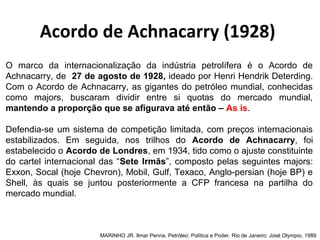 O marco da internacionalização da indústria petrolífera é o Acordo de
Achnacarry, de 27 de agosto de 1928, ideado por Henri Hendrik Deterding.
Com o Acordo de Achnacarry, as gigantes do petróleo mundial, conhecidas
como majors, buscaram dividir entre si quotas do mercado mundial,
mantendo a proporção que se afigurava até então – As is.
Defendia-se um sistema de competição limitada, com preços internacionais
estabilizados. Em seguida, nos trilhos do Acordo de Achnacarry, foi
estabelecido o Acordo de Londres, em 1934, tido como o ajuste constituinte
do cartel internacional das “Sete Irmãs”, composto pelas seguintes majors:
Exxon, Socal (hoje Chevron), Mobil, Gulf, Texaco, Anglo-persian (hoje BP) e
Shell, às quais se juntou posteriormente a CFP francesa na partilha do
mercado mundial.
MARINHO JR. Ilmar Penna. Petróleo: Política e Poder. Rio de Janeiro: José Olympio, 1989
Acordo de Achnacarry (1928)
 
