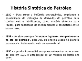 História Sintética do Petróleo
• 1930 – EUA: surge a indústria petroquímica, ampliando a
possibilidade de utilização de derivados do petróleo para
combustíveis e lubrificantes, como matéria sintética para
roupas, para fabricação de medicamentos e cosméticos entre
outros usos;
• 1938 - considera-se que “o mundo ingressou completamente
na era do petróleo”, pois 30% da energia usada no planeta
passou a vir diretamente deste recurso natural.
• 1950 - a produção mundial era quase setecentas vezes maior
do que em 1939 e ultrapassou os 50 milhões de barris em
1970;
 