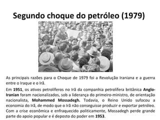 Segundo choque do petróleo (1979)
As principais razões para o Choque de 1979 foi a Revolução Iraniana e a guerra
entre o Iraque e o Irã.
Em 1951, os ativos petrolíferos no Irã da companhia petrolífera britânica Anglo-
Iranian foram nacionalizados, sob a liderança do primeiro-ministro, de orientação
nacionalista, Mohammed Mossadegh. Todavia, o Reino Unido sufocou a
economia do Irã, de modo que o Irã não conseguisse produzir e exportar petróleo.
Com a crise econômica e enfraquecido politicamente, Mossadegh perde grande
parte do apoio popular e é deposto do poder em 1953.
 