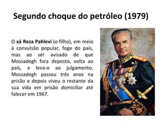 Segundo choque do petróleo (1979)
O xá Reza Pahlevi (o filho), em meio
à convulsão popular, foge do país,
mas ao ser avisado de que
Mossadegh fora deposto, volta ao
país, e leva-o ao julgamento.
Mossadegh passou três anos na
prisão e depois viveu o restante da
sua vida em prisão domiciliar até
falecer em 1967.
 