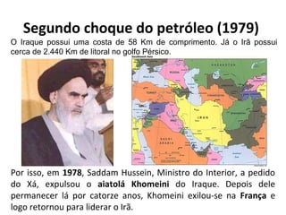 Segundo choque do petróleo (1979)
Por isso, em 1978, Saddam Hussein, Ministro do Interior, a pedido
do Xá, expulsou o aiatolá Khomeini do Iraque. Depois dele
permanecer lá por catorze anos, Khomeini exilou-se na França e
logo retornou para liderar o Irã.
O Iraque possui uma costa de 58 Km de comprimento. Já o Irã possui
cerca de 2.440 Km de litoral no golfo Pérsico.
 