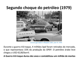 Segundo choque do petróleo (1979)
Durante a guerra Irã-Iraque, 4 milhões bpd foram retirados do mercado,
o que representava 15% da produção da OPEP. O petróleo árabe leve
chegou a US$ 42,00/barril.
A Guerra Irã-Iraque durou dez anos e contabilizou um milhão de mortos
Line at a gas station in Maryland, USA, June 15, 1979.
 