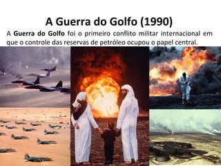 A Guerra do Golfo (1990)
A Guerra do Golfo foi o primeiro conflito militar internacional em
que o controle das reservas de petróleo ocupou o papel central.
 
