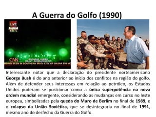 A Guerra do Golfo (1990)
Interessante notar que a declaração do presidente norteamericano
George Bush é do ano anterior ao início dos conflitos na região do golfo.
Além de defender seus interesses em relação ao petróleo, os Estados
Unidos puderam se posicionar como a única superpotência na nova
ordem mundial emergente, considerando as mudanças em curso no leste
europeu, simbolizadas pela queda do Muro de Berlim no final de 1989, e
o colapso da União Soviética, que se desintegraria no final de 1991,
mesmo ano do desfecho da Guerra do Golfo.
 