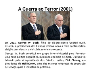 A Guerra ao Terror (2001)
Em 2001, George W. Bush, filho do ex-presidente George Bush,
assumiu a presidência dos Estados Unidos, após a mais controvertida
eleição presidencial da história americana recente.
George W. Bush constitui um grupo interministerial para formular
uma nova política energética, publicada em maio de 2001. O grupo foi
liderado pelo vice-presidente dos Estados Unidos, Dick Cheney, ex-
presidente da Halliburton, uma das maiores empresas de prestação
de serviços para a indústria de petróleo.
 