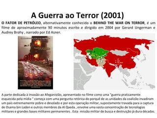 A Guerra ao Terror (2001)
A parte dedicada à invasão ao Afeganistão, apresentado no filme como uma "guerra praticamente
esquecida pela mídia " começa com uma pergunta retórica do porquê de as unidades da coalizão invadiram
um país extremamente pobre e desolado e por esta operação militar, supostamente travada para a captura
de Osama bin Laden e outros membros da Al Qaeda , envolve uma vasta concentração de tecnologias
militares e grandes bases militares permanentes . Esta missão militar de busca e destruição já dura décadas.
O FATOR DE PETRÓLEO, alternativamente conhecido o BEHIND THE WAR ON TERROR, é um
filme de aproximadamente 90 minutos escrito e dirigido em 2004 por Gerard Ungerman e
Audrey Brohy , narrado por Ed Asner.
 
