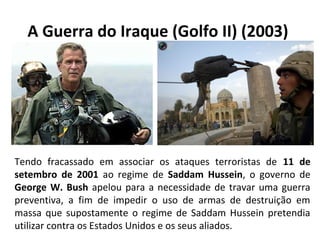 A Guerra do Iraque (Golfo II) (2003)
Tendo fracassado em associar os ataques terroristas de 11 de
setembro de 2001 ao regime de Saddam Hussein, o governo de
George W. Bush apelou para a necessidade de travar uma guerra
preventiva, a fim de impedir o uso de armas de destruição em
massa que supostamente o regime de Saddam Hussein pretendia
utilizar contra os Estados Unidos e os seus aliados.
 