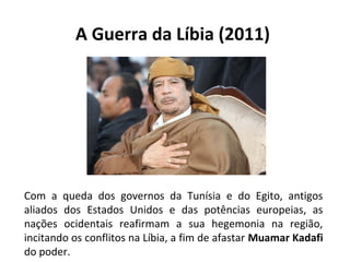 A Guerra da Líbia (2011)
Com a queda dos governos da Tunísia e do Egito, antigos
aliados dos Estados Unidos e das potências europeias, as
nações ocidentais reafirmam a sua hegemonia na região,
incitando os conflitos na Líbia, a fim de afastar Muamar Kadafi
do poder.
 