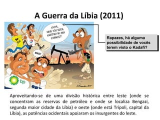 A Guerra da Líbia (2011)
Aproveitando-se de uma divisão histórica entre leste (onde se
concentram as reservas de petróleo e onde se localiza Bengazi,
segunda maior cidade da Líbia) e oeste (onde está Trípoli, capital da
Líbia), as potências ocidentais apoiaram os insurgentes do leste.
Rapazes, há alguma
possibilidade de vocês
terem visto o Kadafi?
Rapazes, há alguma
possibilidade de vocês
terem visto o Kadafi?
 