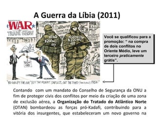 A Guerra da Líbia (2011)
Contando com um mandato do Conselho de Segurança da ONU a
fim de proteger civis dos conflitos por meio da criação de uma zona
de exclusão aérea, a Organização do Tratado do Atlântico Norte
(OTAN) bombardeou as forças pró-Kadafi, contribuindo para a
vitória dos insurgentes, que estabeleceram um novo governo na
Você se qualificou para a
promoção: “ na compra
de dois conflitos no
Oriente Médio, leve um
terceiro praticamente
grátis”.
Você se qualificou para a
promoção: “ na compra
de dois conflitos no
Oriente Médio, leve um
terceiro praticamente
grátis”.
 