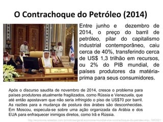 O Contrachoque do Petróleo (2014)
Após o discurso saudita de novembro de 2014, cresce o problema para
países produtores atualmente fragilizados, como Rússia e Venezuela, que
até então apostavam que não seria infringido o piso de US$70 por barril.
As razões para a mudança de postura dos árabes são desconhecidas.
Em Moscou, especula-se sobre uma ação organizada da Arábia e dos
EUA para enfraquecer inimigos diretos, como Irã e Rússia.
http://economia.estadao.com.br/noticias/geral,economia-mundial-vive-contrachoque-do-petroleo-imp-,1603321
Entre junho e dezembro de
2014, o preço do barril de
petróleo, pilar do capitalismo
industrial contemporâneo, caiu
cerca de 40%, transferindo cerca
de US$ 1,3 trilhão em recursos,
ou 2% do PIB mundial, de
países produtores da matéria-
prima para seus consumidores.
 