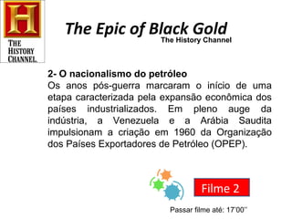 The Epic of Black GoldThe History Channel
2- O nacionalismo do petróleo
Os anos pós-guerra marcaram o início de uma
etapa caracterizada pela expansão econômica dos
países industrializados. Em pleno auge da
indústria, a Venezuela e a Arábia Saudita
impulsionam a criação em 1960 da Organização
dos Países Exportadores de Petróleo (OPEP).
Filme 2
Passar filme até: 17’00’’
 