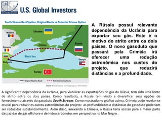 A significante dependência da Ucrânia, para viabilizar as exportações de gás da Rússia, tem sido uma fonte
de atrito entre os dois países. Como resultado, a Rússia tem vindo a diversificar suas opções de
fornecimento através do gasoduto South Stream. Como mostrado no gráfico acima, Crimeia pode revelar-se
crucial para reduzir os custos astronômicos do projeto: as profundidades e distâncias do gasoduto poderiam
ser reduzidas substancialmente. Além disso, anexando a Crimeia, a Rússia teria acesso para a maior parte
das jazidas de gás offshore e de hidrocarbonetos em perspectiva no Mar Negro .
A Rússia possui relevante
dependência da Ucrânia para
exportar seu gás. Este é o
motivo do atrito entre os dois
países. O novo gasoduto que
passará pela Criméia irá
oferecer uma redução
astronômica nos custos do
projeto, que reduzirá
distâncias e a profundidade.
 
